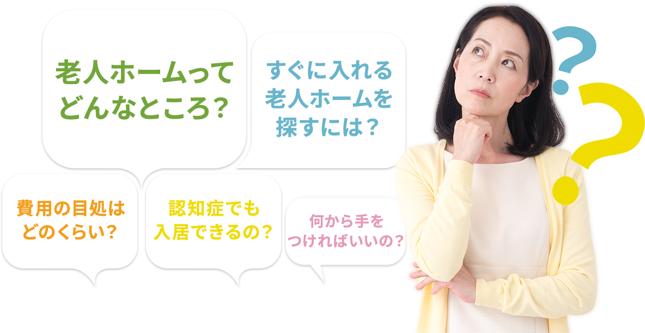 こんなお悩みありませんか? 老人ホームって どんなところ?認知症でも 入居できるの?費用の目処は どのくらい?すぐに入れる 老人ホームを 探すには?何から手を つければいいの?